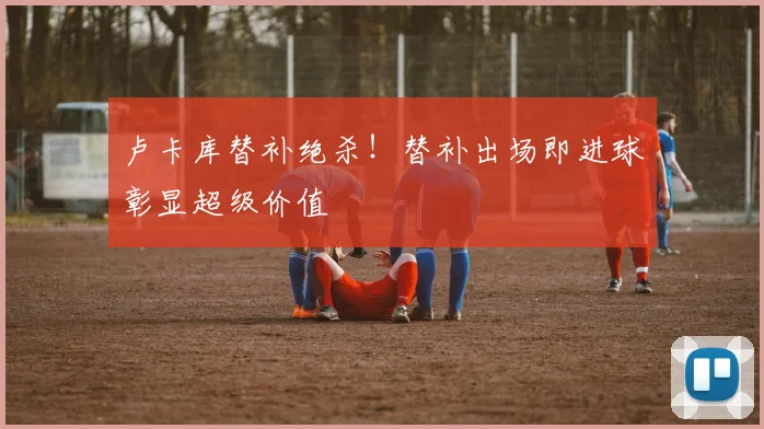 卢卡库替补绝杀！替补出场即进球彰显超级价值
