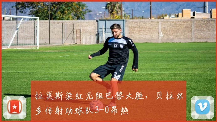 拉莫斯染红无阻巴黎大胜，贝拉尔多传射助球队3-0昂热