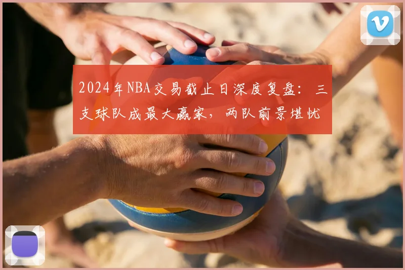 2024年NBA交易截止日深度复盘：三支球队成最大赢家，两队前景堪忧