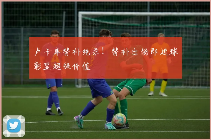 卢卡库替补绝杀！替补出场即进球彰显超级价值