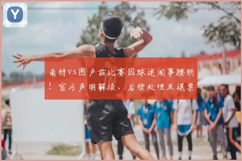 南特vs图卢兹比赛因球迷闹事腰斩！官方声明解读、后续处理及退票指南