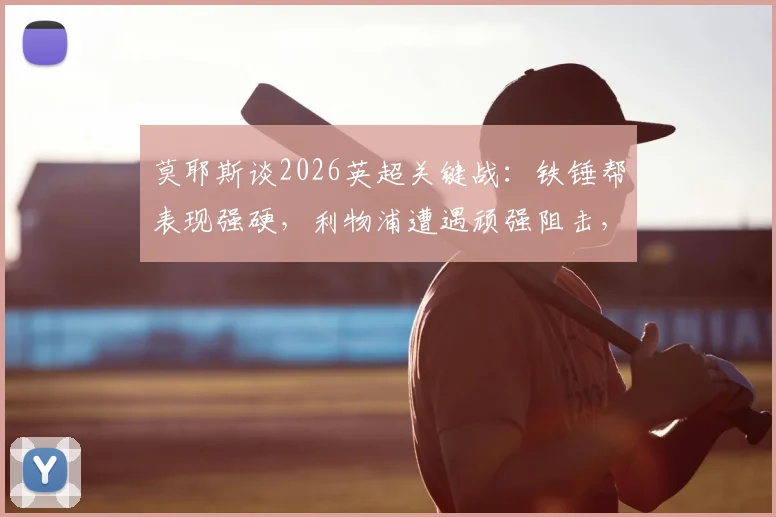 莫耶斯谈2026英超关键战:铁锤帮表现强硬,利物浦遭遇顽强阻击,赛后深度复盘