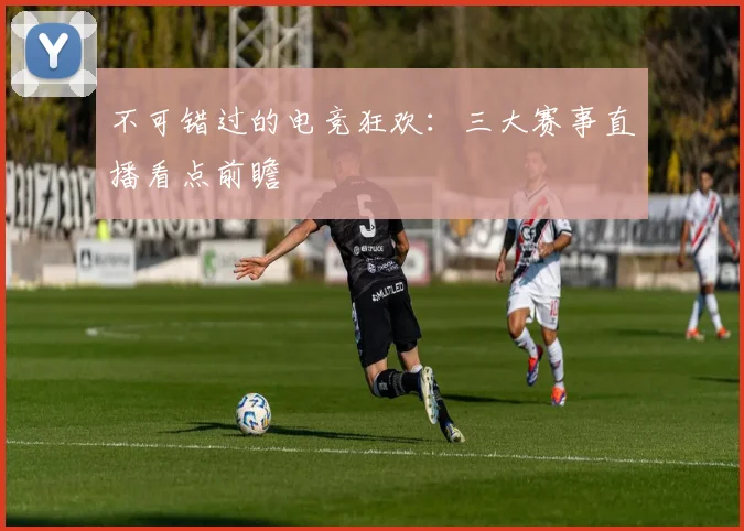 不可错过的电竞狂欢：三大赛事直播看点前瞻