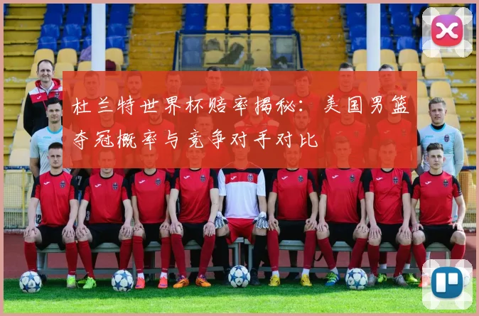 杜兰特世界杯赔率揭秘：美国男篮夺冠概率与竞争对手对比