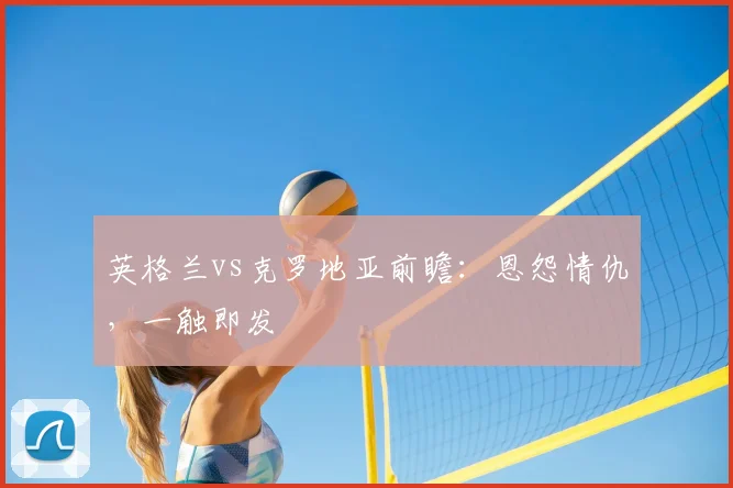 英格兰vs克罗地亚前瞻：恩怨情仇，一触即发