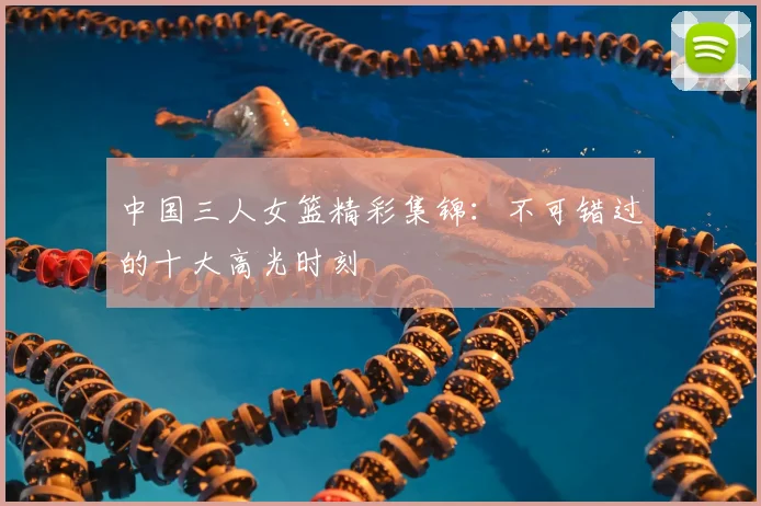 中国三人女篮精彩集锦：不可错过的十大高光时刻