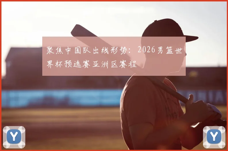 聚焦中国队出线形势：2026男篮世界杯预选赛亚洲区赛程