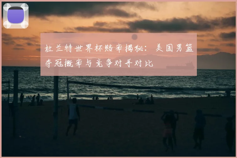 杜兰特世界杯赔率揭秘：美国男篮夺冠概率与竞争对手对比