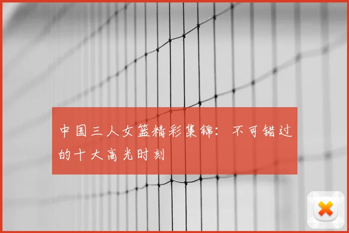中国三人女篮精彩集锦：不可错过的十大高光时刻