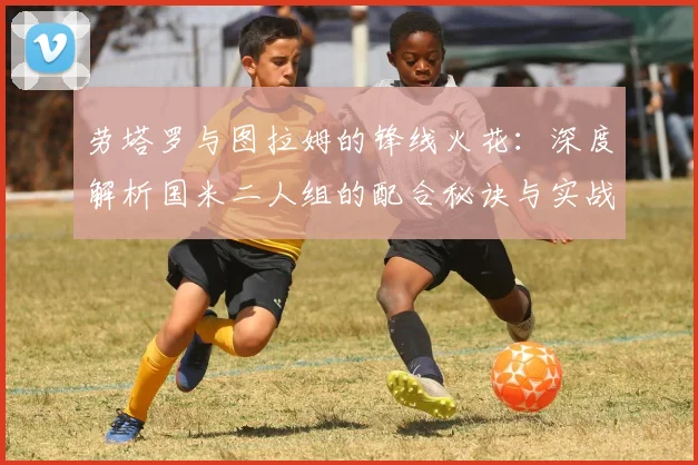 劳塔罗与图拉姆的锋线火花：深度解析国米二人组的配合秘诀与实战战术