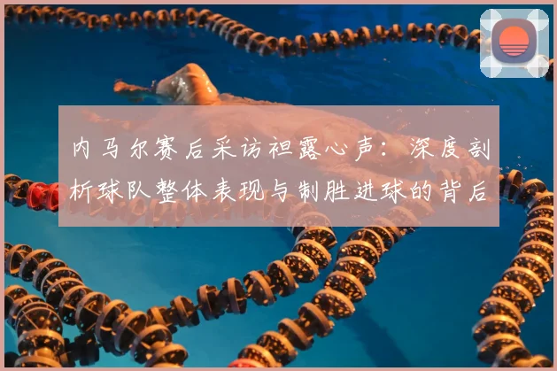 内马尔赛后采访袒露心声:深度剖析球队整体表现与制胜进球的背后故事